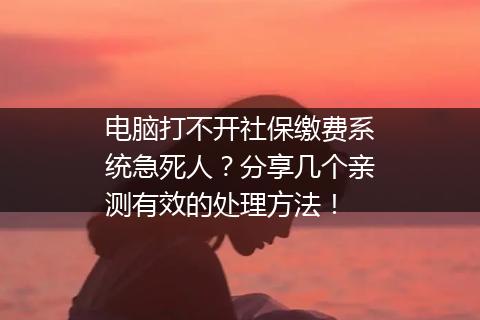 电脑打不开社保缴费系统急死人？分享几个亲测有效的处理方法！