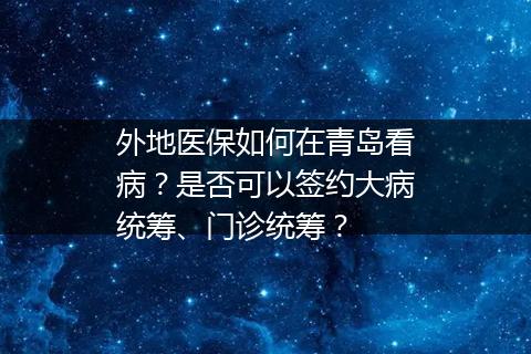 外地医保如何在青岛看病？是否可以签约大病统筹、门诊统筹？
