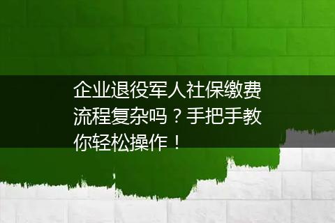 企业退役军人社保缴费流程复杂吗？手把手教你轻松操作！
