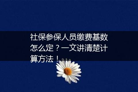 社保参保人员缴费基数怎么定？一文讲清楚计算方法！