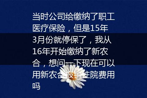 当时公司给缴纳了职工医疗保险，但是15年3月份就停保了，我从16年开始缴纳了新农合，想问一下现在可以用新农合报销住院费用吗