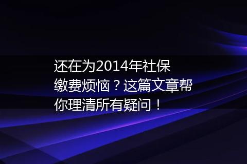 还在为2014年社保缴费烦恼？这篇文章帮你理清所有疑问！