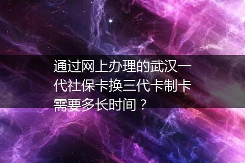 通过网上办理的武汉一代社保卡换三代卡制卡需要多长时间？