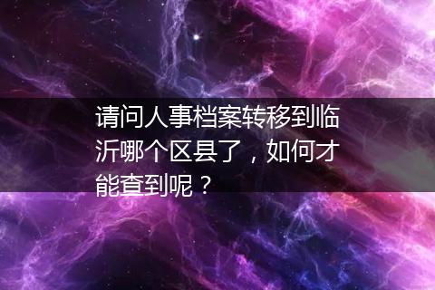 请问人事档案转移到临沂哪个区县了，如何才能查到呢？