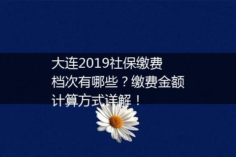 大连2019社保缴费档次有哪些？缴费金额计算方式详解！
