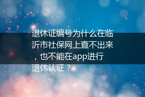 退休证编号为什么在临沂市社保网上查不出来，也不能在app进行退休认证？