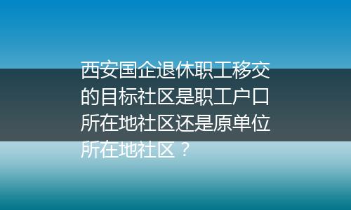 西安国企退休职工移交的目标社区是职工户口所在地社区还是原单位所在地社区？