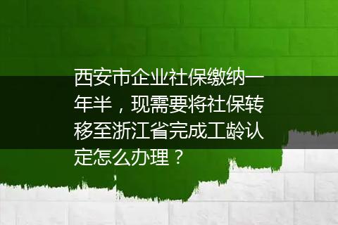 西安市企业社保缴纳一年半，现需要将社保转移至浙江省完成工龄认定怎么办理？