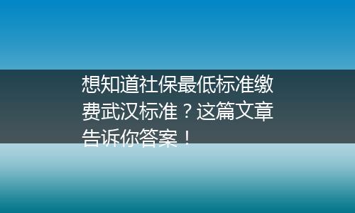 想知道社保最低标准缴费武汉标准？这篇文章告诉你答案！