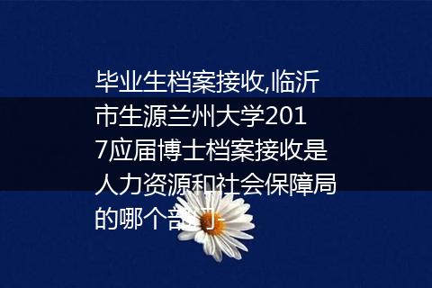毕业生档案接收,临沂市生源兰州大学2017应届博士档案接收是人力资源和社会保障局的哪个部门-