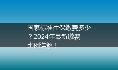 国家标准社保缴费多少？2024年最新缴费比例详解！