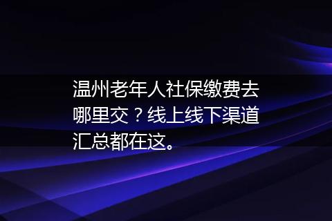 温州老年人社保缴费去哪里交？线上线下渠道汇总都在这。