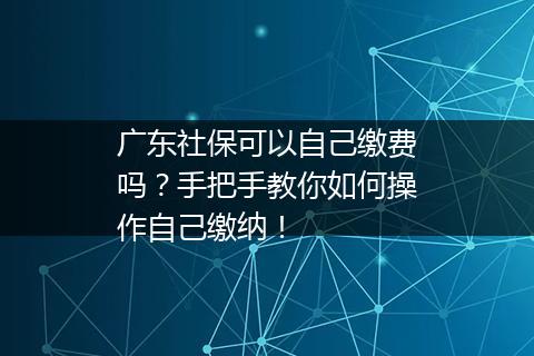 广东社保可以自己缴费吗？手把手教你如何操作自己缴纳！