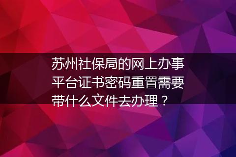 苏州社保局的网上办事平台证书密码重置需要带什么文件去办理？