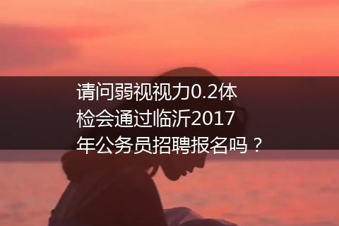 请问弱视视力0.2体检会通过临沂2017年公务员招聘报名吗？