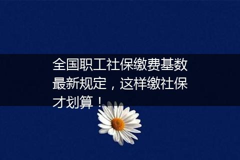 全国职工社保缴费基数最新规定，这样缴社保才划算！