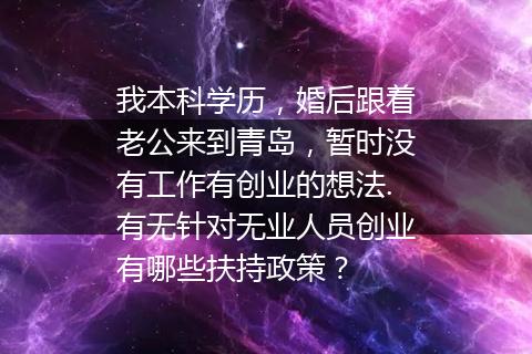 我本科学历，婚后跟着老公来到青岛，暂时没有工作有创业的想法.有无针对无业人员创业有哪些扶持政策？