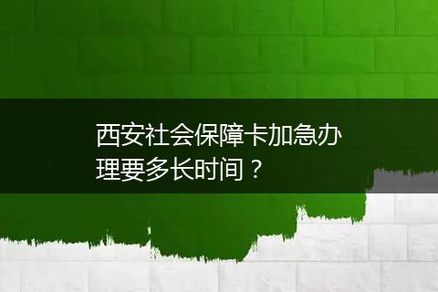 西安社会保障卡加急办理要多长时间？