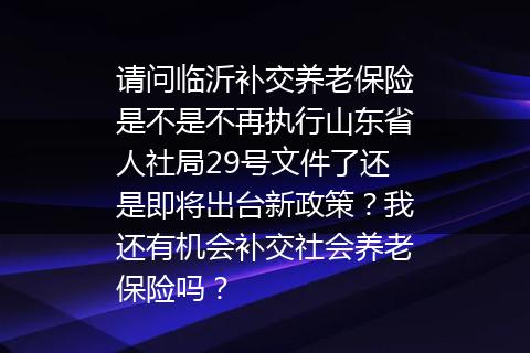 请问临沂补交养老保险是不是不再执行山东省人社局29号文件了还是即将出台新政策？我还有机会补交社会养老保险吗？