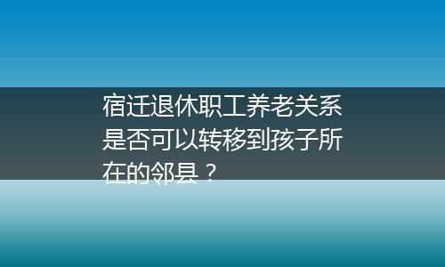 宿迁退休职工养老关系是否可以转移到孩子所在的邻县？