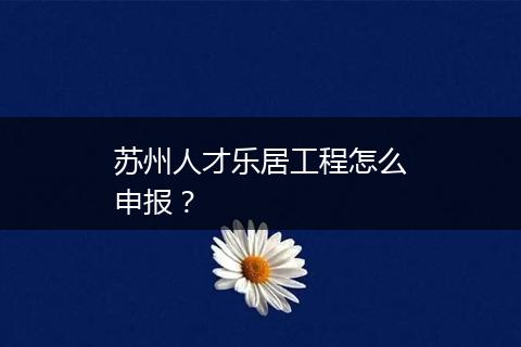 苏州人才乐居工程怎么申报？