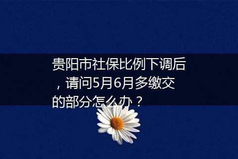 贵阳市社保比例下调后，请问5月6月多缴交的部分怎么办？