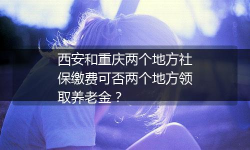 西安和重庆两个地方社保缴费可否两个地方领取养老金？