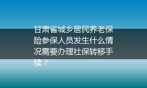 甘肃省城乡居民养老保险参保人员发生什么情况需要办理社保转移手续？