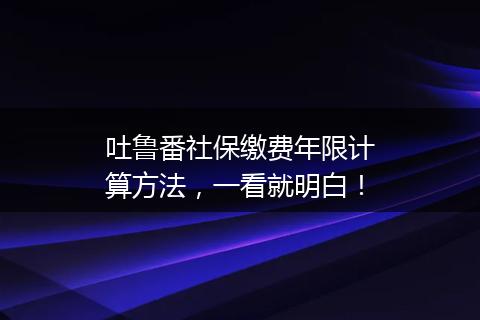 吐鲁番社保缴费年限计算方法，一看就明白！