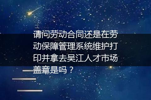 请问劳动合同还是在劳动保障管理系统维护打印并拿去吴江人才市场盖章是吗？