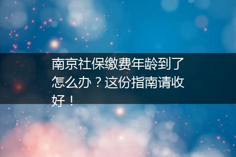 南京社保缴费年龄到了怎么办？这份指南请收好！