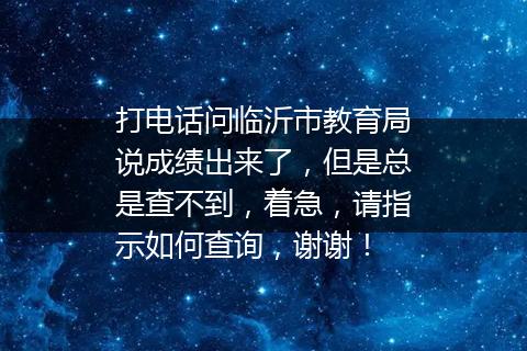 打电话问临沂市教育局说成绩出来了，但是总是查不到，着急，请指示如何查询，谢谢！