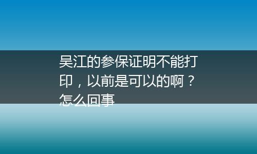吴江的参保证明不能打印，以前是可以的啊？怎么回事