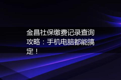 金昌社保缴费记录查询攻略：手机电脑都能搞定！