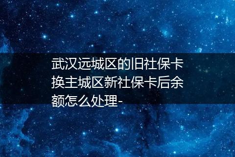 武汉远城区的旧社保卡换主城区新社保卡后余额怎么处理-