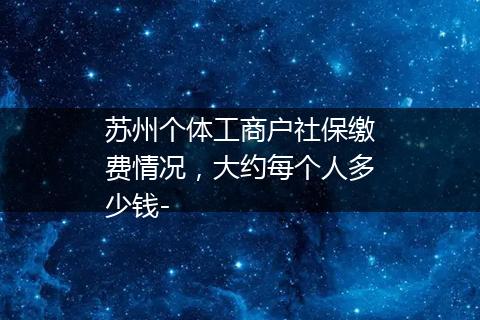 苏州个体工商户社保缴费情况，大约每个人多少钱-