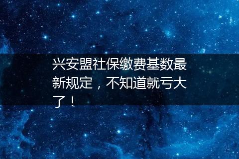 兴安盟社保缴费基数最新规定，不知道就亏大了！