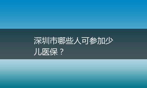 深圳市哪些人可参加少儿医保？