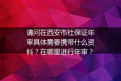 请问在西安市社保证年审具体需要携带什么资料？在哪里进行年审？