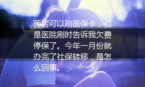 药店可以刷医保卡，但是医院刷时告诉我欠费停保了。今年一月份就办完了社保转移，是怎么回事。