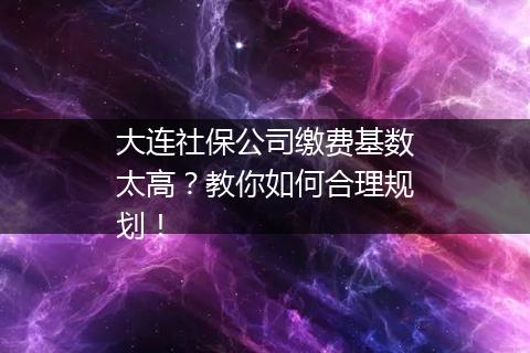 大连社保公司缴费基数太高？教你如何合理规划！
