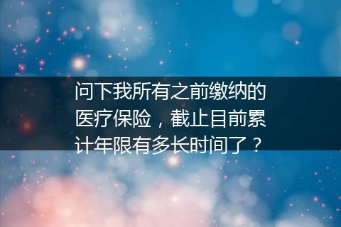 问下我所有之前缴纳的医疗保险，截止目前累计年限有多长时间了？