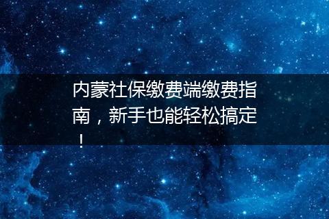 内蒙社保缴费端缴费指南，新手也能轻松搞定！