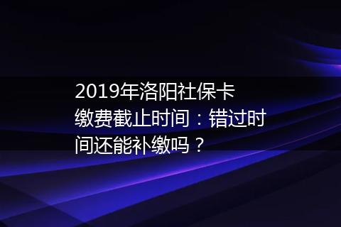 2019年洛阳社保卡缴费截止时间：错过时间还能补缴吗？