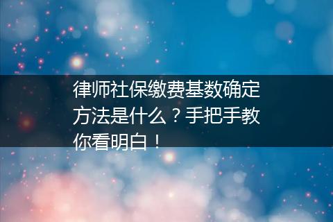 律师社保缴费基数确定方法是什么？手把手教你看明白！
