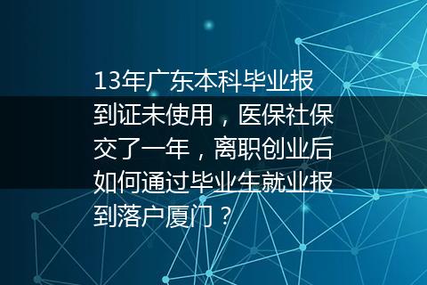 13年广东本科毕业报到证未使用，医保社保交了一年，离职创业后如何通过毕业生就业报到落户厦门？