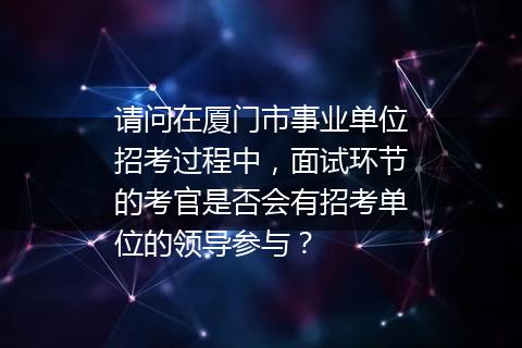 请问在厦门市事业单位招考过程中，面试环节的考官是否会有招考单位的领导参与？