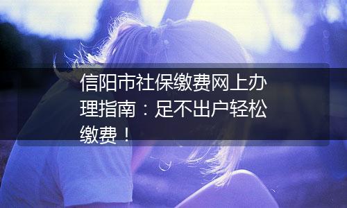 信阳市社保缴费网上办理指南：足不出户轻松缴费！