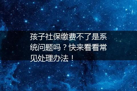 孩子社保缴费不了是系统问题吗？快来看看常见处理办法！