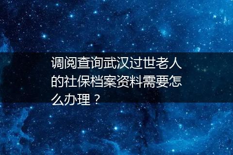 调阅查询武汉过世老人的社保档案资料需要怎么办理？